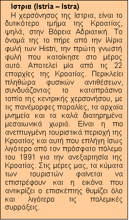 Text Box: Ιστρια (Istria – Istra)
Η χερσόνησος της Ιστρια, είναι το δυτικότερο τμήμα της Κροατίας, ψηλά, στην Βόρεια Αδριατική. Το όνομά της το πήρε από την Ιλίρια φυλή των Histri, την πρώτη γνωστή φυλή που κατοίκησε στο μέρος αυτό. Αποτελεί μία από τις 22 επαρχίες της Κροατίας. Περικλείει πληθώρα φυσικών αντιθέσεων, συνδυάζοντας το καταπράσινο τοπίο της κεντρικής χερσονήσου, με τις πανέμορφες παραλίες, τα αρχαία μνημεία και τα καλά διατηρημένα μεσαιωνικά χωριά. Είναι η πιο ανεπτυγμένη τουριστικά περιοχή της Κροατίας και αυτή που επλήγη ίσως λιγότερο από τον πρόσφατο πόλεμο του 1991 για την ανεξαρτησία της Κροατίας. Στις μέρες μας, τα κύματα των τουριστών φαίνεται να επιστρέφουν και η εικόνα που αντικρίζει ο επισκέπτης θυμίζει όλο και λιγότερο τις πολεμικές συρράξεις.