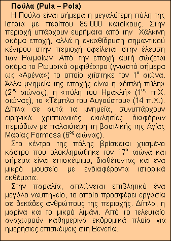 Text Box: Πούλα (Pula – Pola)
Η Πούλα είναι σήμερα η μεγαλύτερη πόλη της Ιστρια με περίπου 85.000 κατοίκους. Στην περιοχή υπάρχουν ευρήματα από την  Χάλκινη ακόμα εποχή, αλλά η εγκαθίδρυση σημαντικού κέντρου στην περιοχή οφείλεται στην έλευση των Ρωμαίων. Από την εποχή αυτή σώζεται ακόμα το Ρωμαϊκό αμφιθέατρο (γνωστό σήμερα ως «Αρένα») το οποίο χτίστηκε τον 1ο αιώνα. Άλλα μνημεία της εποχής είναι η «διπλή πύλη» (2ος αιώνας), η «πύλη του Ηρακλή» (1ος π.Χ. αιώνας), το «Τέμπλο του Αυγούστου» (14 π.Χ.). Δίπλα σε αυτά τα μνημεία, συνυπάρχουν ειρηνικά χριστιανικές εκκλησίες διαφόρων περιόδων με παλαιότερη τη βασιλικής της Αγίας Μαρίας Formosa (6ος αιώνας).
Στο κέντρο της πόλης βρίσκεται χτισμένο κάστρο που ολοκληρώθηκε τον 17ο αιώνα και σήμερα είναι επισκέψιμο, διαθέτοντας και ένα μικρό μουσείο με ενδιαφέροντα ιστορικά εκθέματα. 
Στην παραλία, απλώνεται επιβλητικό ένα μεγάλο ναυπηγείο, το οποίο προσφέρει εργασία σε δεκάδες ανθρώπους της περιοχής. Δίπλα, η μαρίνα και το μικρό λιμάνι. Από το τελευταίο αναχωρούν καθημερινά εκδρομικά πλοία για ημερήσιες επισκέψεις στη Βενετία.