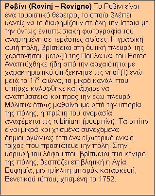 Text Box: Ροβίνι (Rovinj – Rovigno) Το Ροβίνι είναι ένα τουριστικό θέρετρο, το οποίο βλέπει κανείς να το διαφημίζουν σε όλη την Ιστρια με την όντως εντυπωσιακή φωτογραφία του αναρτημένη σε τεράστιες αφίσες. Η γραφική αυτή πόλη, βρίσκεται στη δυτική πλευρά της χερσονήσου μεταξύ της Πούλα και του Porec. Αναπτύχθηκε ήδη από την αρχαιότητα με χαρακτηριστικό ότι ξεκίνησε ως νησί (!) ενώ μετά το 17ο αιώνα, το μικρό κανάλι που υπήρχε καλύφθηκε και άρχισε να αναπτύσσεται και προς την έξω πλευρά. Μάλιστα όπως μαθαίνουμε από την ιστορία της πόλης, η πρώτη του ονομασία αναφέρεται ως rubinium (ρουμπίνι). Τα σπίτια είναι μικρά και χτισμένα συνεχόμενα δημιουργώντας έτσι ένα εξωτερικό ενιαίο τοίχος που προστάτευε την πόλη. Στην κορυφή του λόφου που βρίσκεται στο κέντρο της πόλης, δεσπόζει επιβλητική η Αγία Ευφημία, μια τρίκλιτη μπαρόκ κατασκευή, Βενετικού τύπου, χτισμένη το 1752.