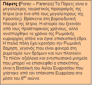 Text Box: Πόρετς (Porec – Parenzo) Το Πόρετς είναι ο μεγαλύτερος τουριστικός προορισμός της Ιστρια (και ένα από τους μεγαλύτερους της Κροατίας). Βρίσκεται στη βορειοδυτική πλευρά της Ιστρια. Η ιστορία του ξεκινάει από τους προϊστορικούς χρόνους, αλλά αναπτύχθηκε τα χρόνια της Ρωμαϊκής κυριαρχίας οπότε και έγινε επισκοπική έδρα. Η παλιά πόλη έχει κρατήσει την Ρωμαϊκή δόμηση, γεγονός που είναι φανερό στη ρυμοτομία των δρόμων και των πλατειών. Το πλέον αξιόλογο και εντυπωσιακό μνημείο που μπορεί να επισκεφθεί ο επισκέπτης είναι η Βασιλική του Αγίου Ευφρασίου που χτίστηκε από τον επίσκοπο Ευφράσιο στα μέσα του 6ου αιώνα.